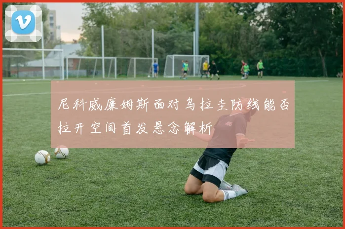 尼科威廉姆斯面对乌拉圭防线能否拉开空间首发悬念解析