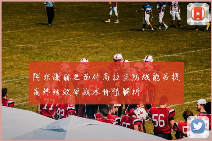 阿尔谢赫里面对乌拉圭防线能否提高终结效率战术价值解析