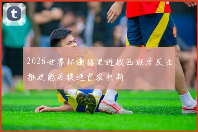 2026世界杯谢赫里迎战西班牙反击推进能否提速首发判断