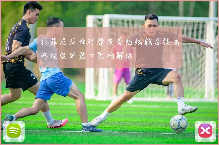 拉菲尼亚面对摩洛哥防线能否提高终结效率盘口影响解读