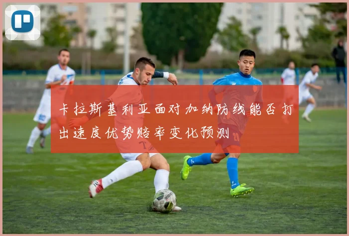 卡拉斯基利亚面对加纳防线能否打出速度优势赔率变化预测