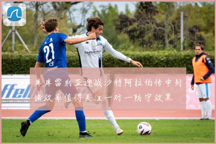 库库雷利亚迎战沙特阿拉伯传中封堵效率值得关注一对一防守效果