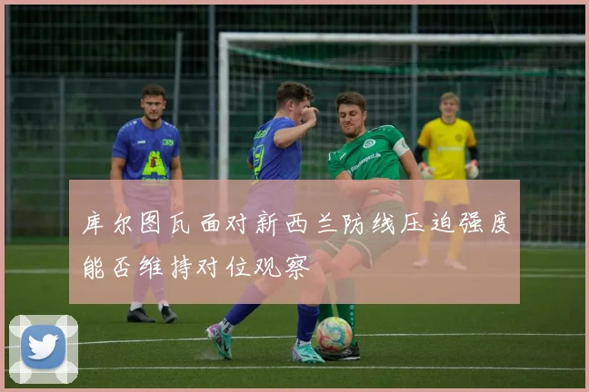 库尔图瓦面对新西兰防线压迫强度能否维持对位观察