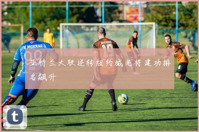 亚特兰大联逆转纽约城老将建功排名飙升