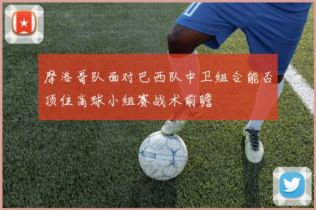 摩洛哥队面对巴西队中卫组合能否顶住高球小组赛战术前瞻