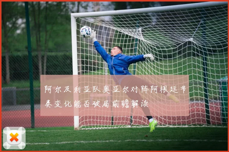 阿尔及利亚队奥亚尔对阵阿根廷节奏变化能否破局前瞻解读