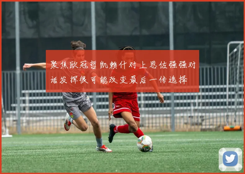 聚焦欧冠哲凯赖什对上恩佐强强对话发挥很可能改变最后一传选择