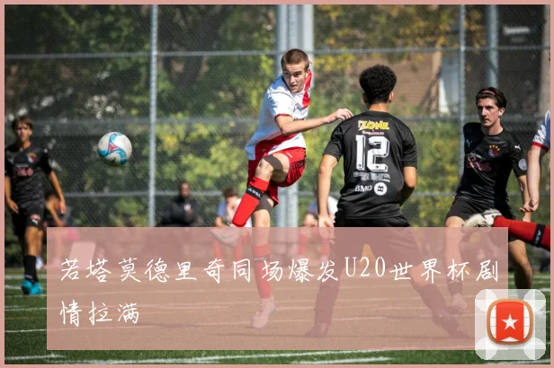 若塔莫德里奇同场爆发U20世界杯剧情拉满