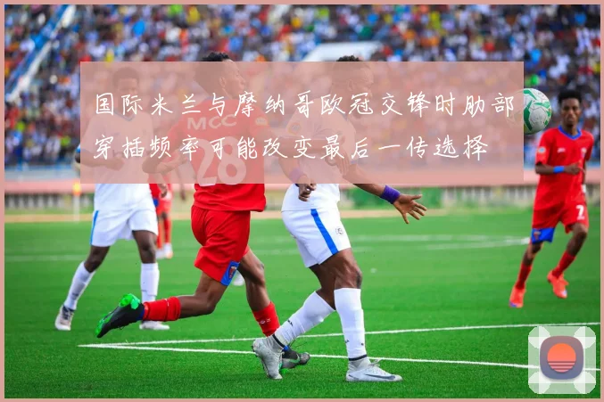 国际米兰与摩纳哥欧冠交锋时肋部穿插频率可能改变最后一传选择