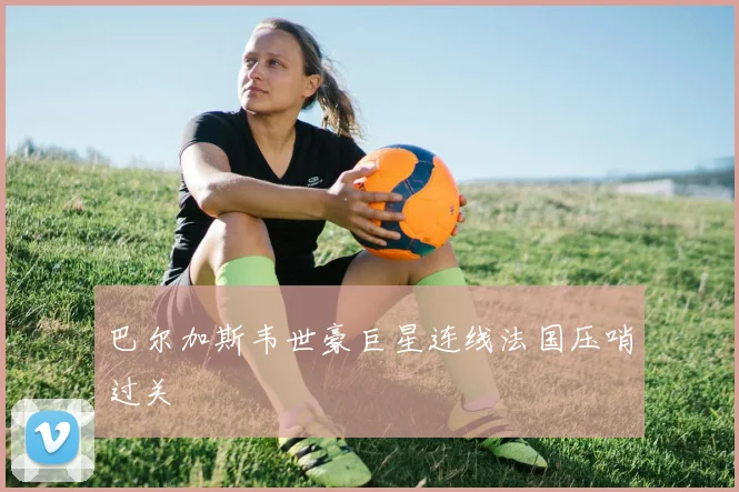 巴尔加斯韦世豪巨星连线法国压哨过关