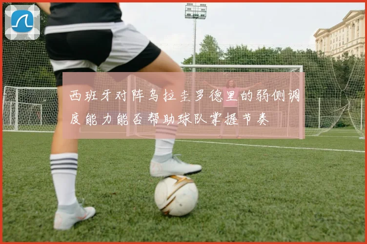 西班牙对阵乌拉圭罗德里的弱侧调度能力能否帮助球队掌握节奏