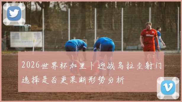 2026世界杯加里卜迎战乌拉圭射门选择是否更果断形势分析