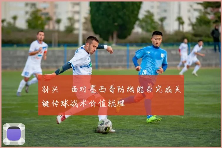 孙兴慜面对墨西哥防线能否完成关键传球战术价值梳理