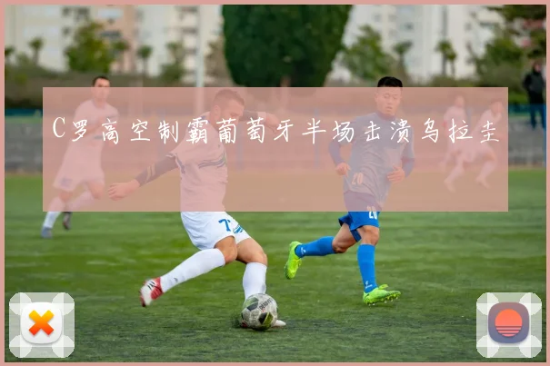 C罗高空制霸葡萄牙半场击溃乌拉圭