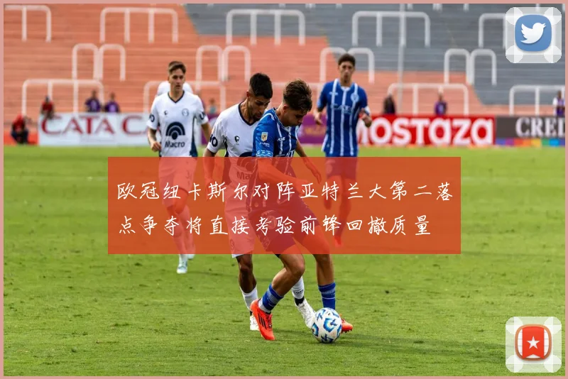 欧冠纽卡斯尔对阵亚特兰大第二落点争夺将直接考验前锋回撤质量