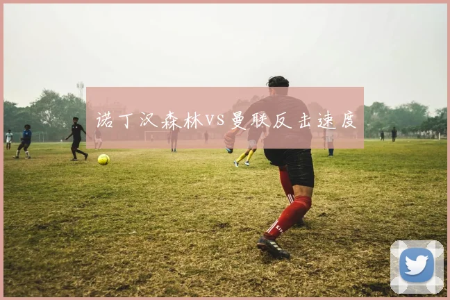 诺丁汉森林vs曼联反击速度