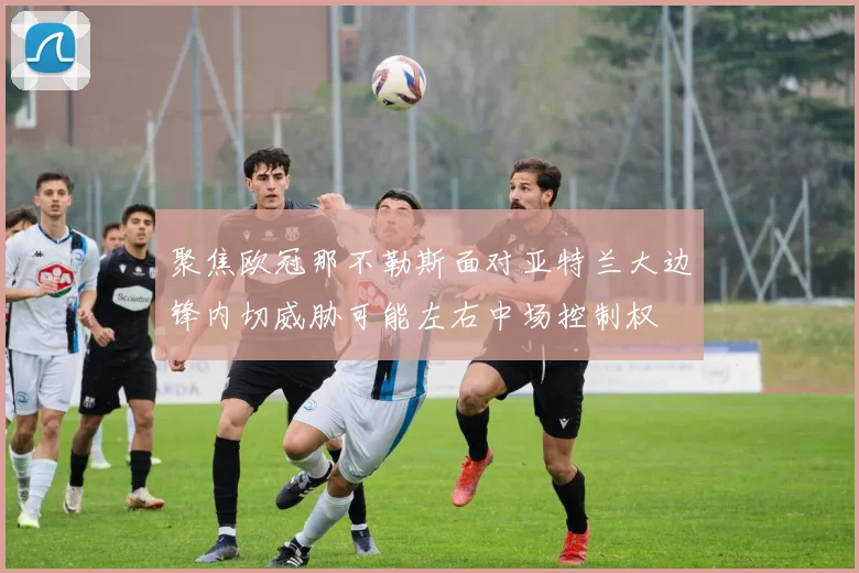 聚焦欧冠那不勒斯面对亚特兰大边锋内切威胁可能左右中场控制权