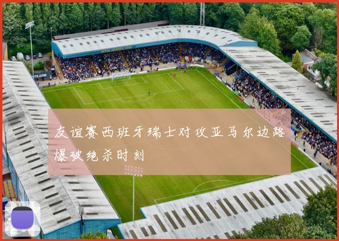 友谊赛西班牙瑞士对攻亚马尔边路爆破绝杀时刻