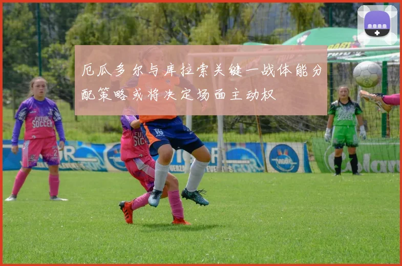 厄瓜多尔与库拉索关键一战体能分配策略或将决定场面主动权