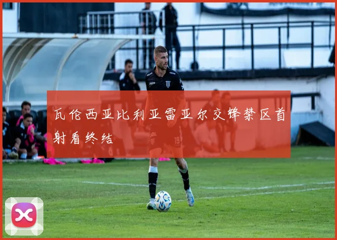 瓦伦西亚比利亚雷亚尔交锋禁区首射看终结