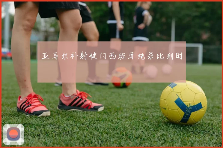 亚马尔补射破门西班牙绝杀比利时