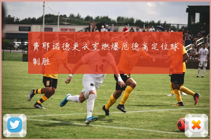 费耶诺德更衣室燃爆厄德高定位球制胜