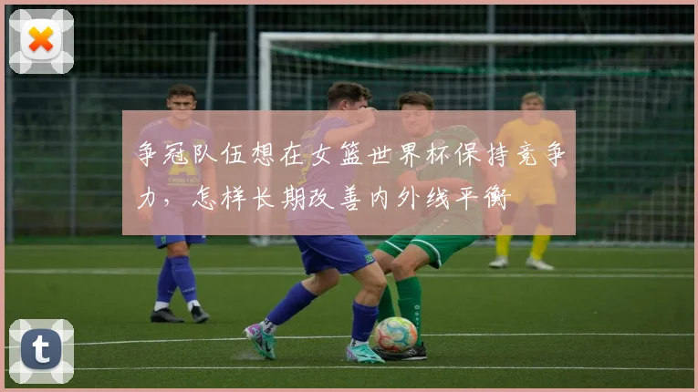 争冠队伍想在女篮世界杯保持竞争力,怎样长期改善内外线平衡