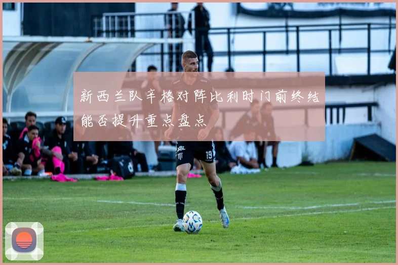 新西兰队辛格对阵比利时门前终结能否提升重点盘点