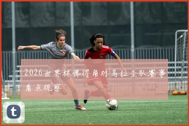 2026世界杯佛得角对乌拉圭队赛事看点观察