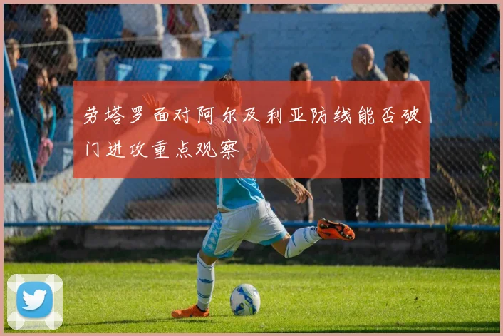 劳塔罗面对阿尔及利亚防线能否破门进攻重点观察