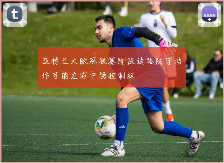 亚特兰大欧冠联赛阶段边路防守协作可能左右中场控制权
