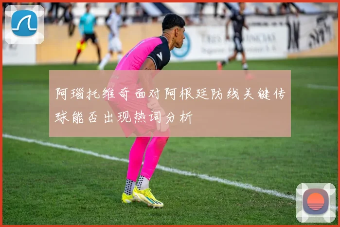 阿瑙托维奇面对阿根廷防线关键传球能否出现热词分析