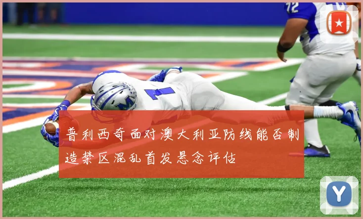 普利西奇面对澳大利亚防线能否制造禁区混乱首发悬念评估