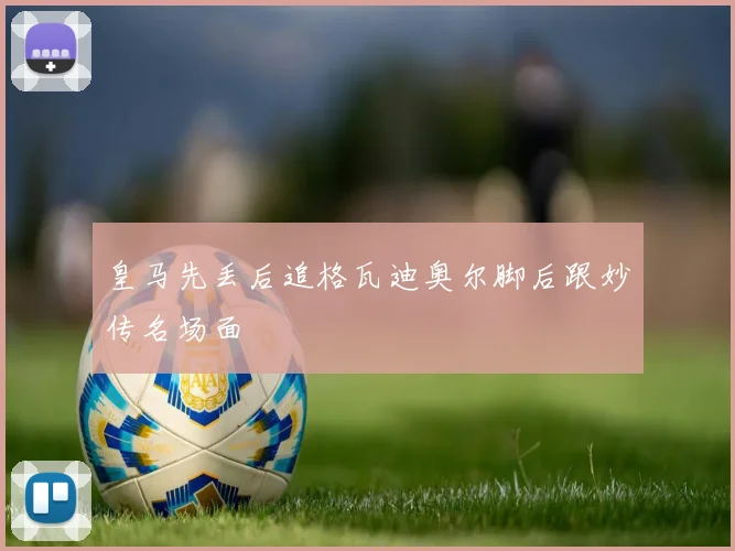 皇马先丢后追格瓦迪奥尔脚后跟妙传名场面