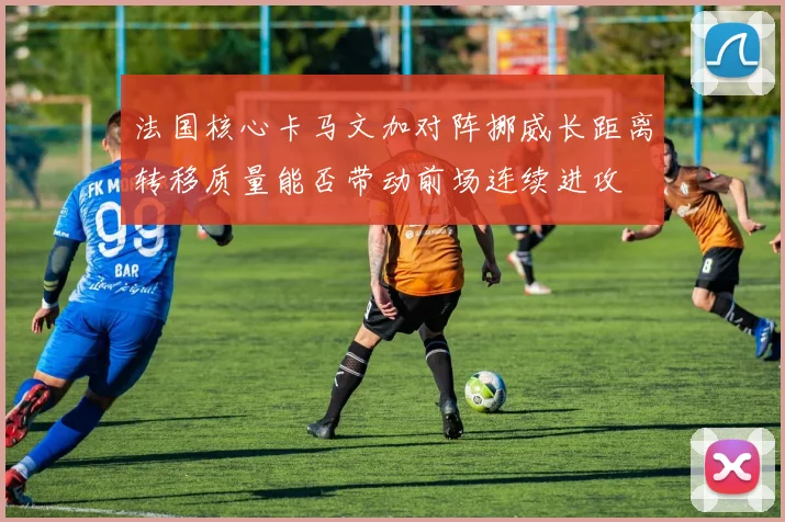 法国核心卡马文加对阵挪威长距离转移质量能否带动前场连续进攻