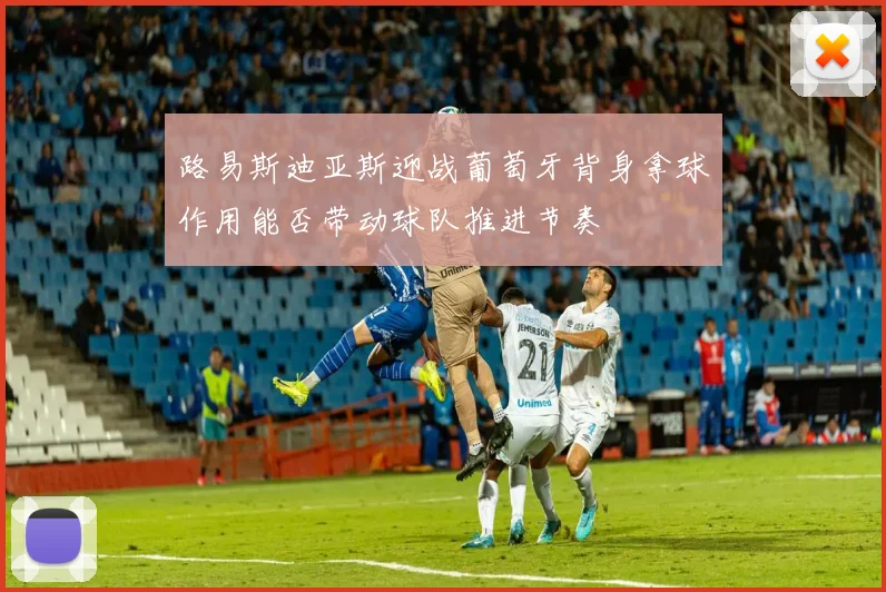 路易斯迪亚斯迎战葡萄牙背身拿球作用能否带动球队推进节奏