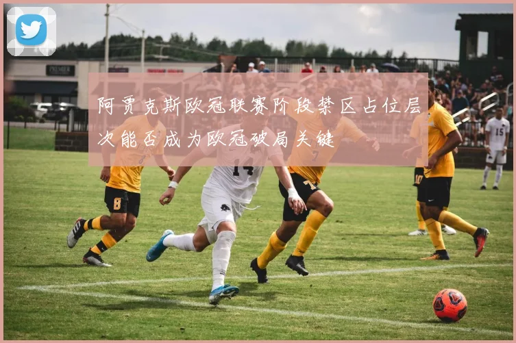 阿贾克斯欧冠联赛阶段禁区占位层次能否成为欧冠破局关键
