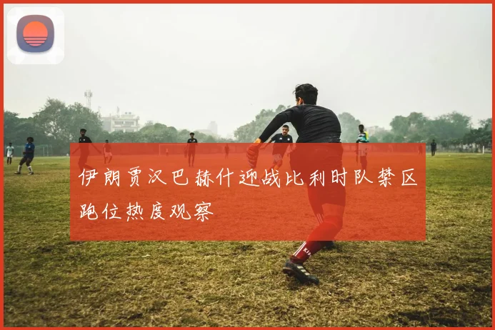 伊朗贾汉巴赫什迎战比利时队禁区跑位热度观察