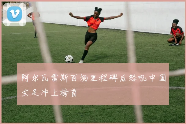 阿尔瓦雷斯百场里程碑后怒吼中国女足冲上榜首