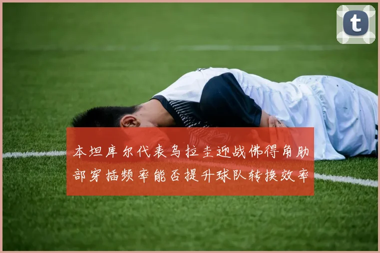 本坦库尔代表乌拉圭迎战佛得角肋部穿插频率能否提升球队转换效率