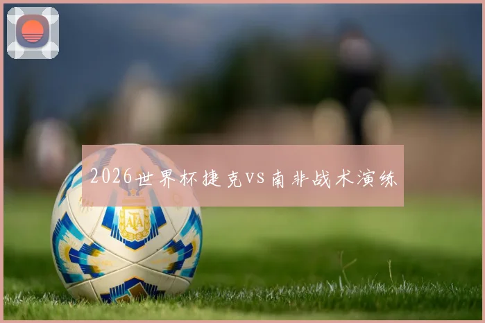 2026世界杯捷克vs南非战术演练