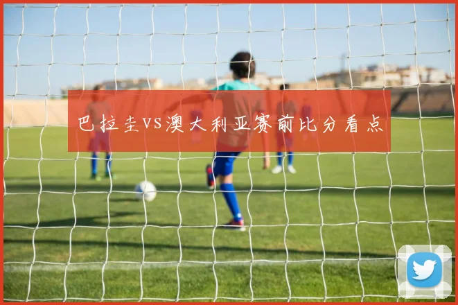 巴拉圭vs澳大利亚赛前比分看点