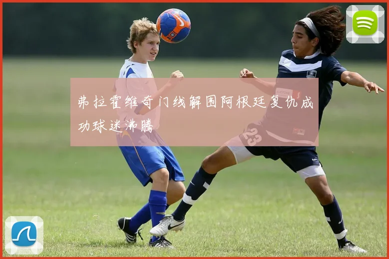 弗拉霍维奇门线解围阿根廷复仇成功球迷沸腾