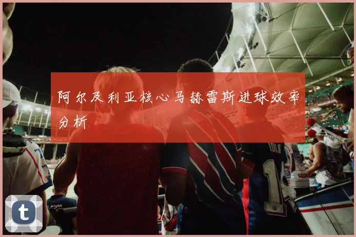 阿尔及利亚核心马赫雷斯进球效率分析