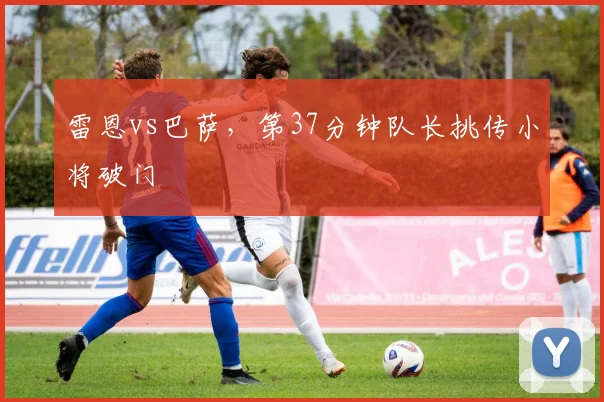 雷恩vs巴萨,第37分钟队长挑传小将破门