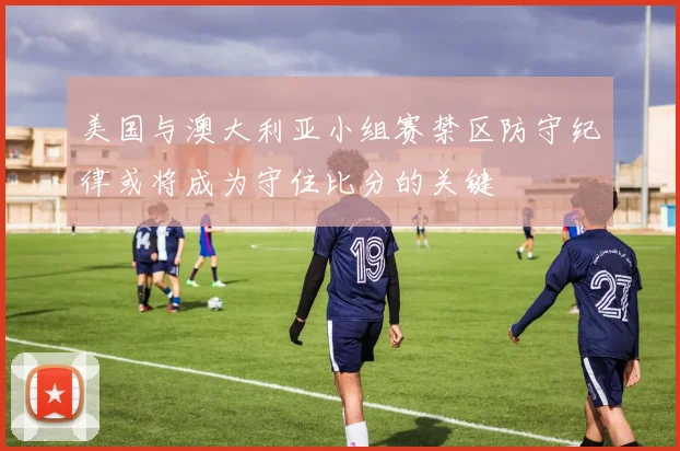 美国与澳大利亚小组赛禁区防守纪律或将成为守住比分的关键