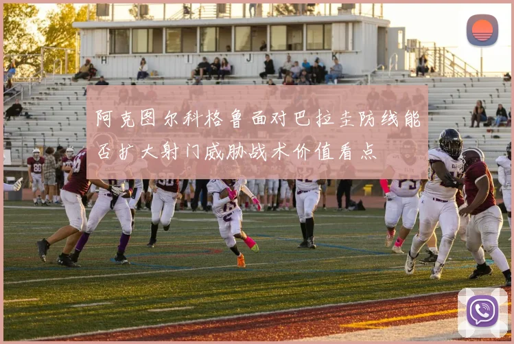 阿克图尔科格鲁面对巴拉圭防线能否扩大射门威胁战术价值看点