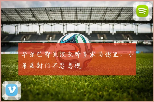 毕尔巴鄂竞技交锋皇家马德里,小角度射门不容忽视