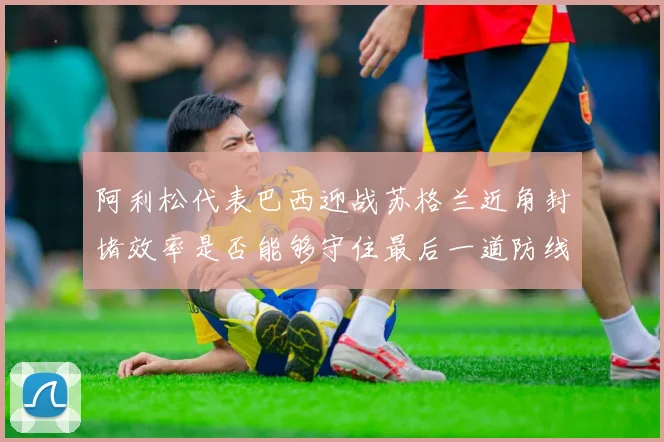 阿利松代表巴西迎战苏格兰近角封堵效率是否能够守住最后一道防线