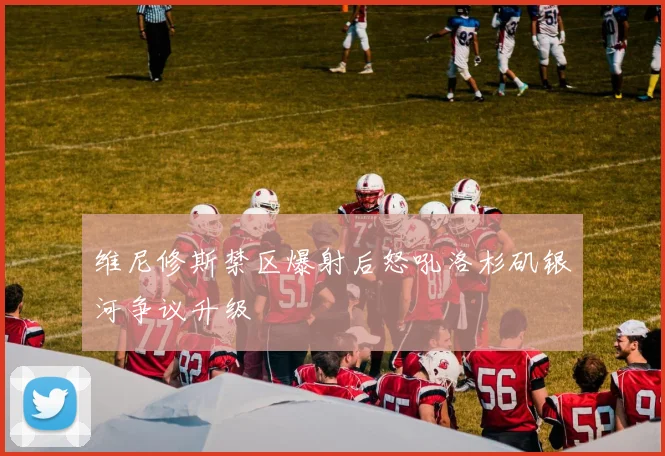 维尼修斯禁区爆射后怒吼洛杉矶银河争议升级